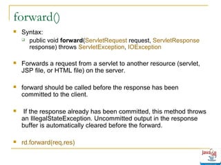 forward()


Syntax:
 public void forward(ServletRequest request, ServletResponse
response) throws ServletException, IOException



Forwards a request from a servlet to another resource (servlet,
JSP file, or HTML file) on the server.



forward should be called before the response has been
committed to the client.



If the response already has been committed, this method throws
an IllegalStateException. Uncommitted output in the response
buffer is automatically cleared before the forward.



rd.forward(req,res)

 