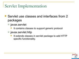 Servlet Implementation


Servlet use classes and interfaces from 2
packages


javax.servlet




It contains classes to support generic protocol

javax.servlet.http


It extends classes in servlet package to add HTTP
specific functionality.

 