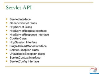 Servlet API













Servlet Interface
GenericServlet Class
HttpServlet Class
HttpServletRequest Interface
HttpServletResponse Interface
Cookie Class
HttpSession Interface
SingleThreadModel Interface
ServletException class
UnavailableException class
ServletContext interface
ServletConfig Interface

 