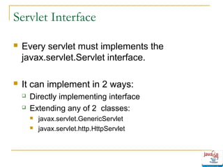Servlet Interface


Every servlet must implements the
javax.servlet.Servlet interface.



It can implement in 2 ways:



Directly implementing interface
Extending any of 2 classes:



javax.servlet.GenericServlet
javax.servlet.http.HttpServlet

 