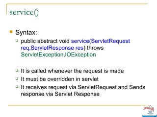 service()


Syntax:


public abstract void service(ServletRequest
req,ServletResponse res) throws
ServletException,IOException



It is called whenever the request is made
It must be overridden in servlet
It receives request via ServletRequest and Sends
response via Servlet Response




 