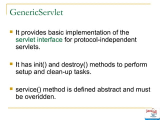 GenericServlet


It provides basic implementation of the
servlet interface for protocol-independent
servlets.



It has init() and destroy() methods to perform
setup and clean-up tasks.



service() method is defined abstract and must
be overidden.

 