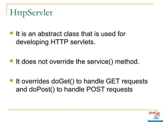 HttpServlet


It is an abstract class that is used for
developing HTTP servlets.



It does not override the service() method.



It overrides doGet() to handle GET requests
and doPost() to handle POST requests

 