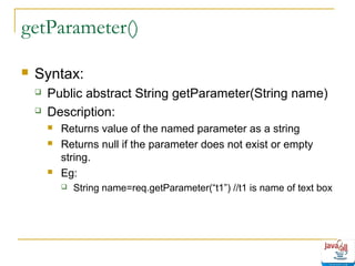 getParameter()


Syntax:



Public abstract String getParameter(String name)
Description:





Returns value of the named parameter as a string
Returns null if the parameter does not exist or empty
string.
Eg:


String name=req.getParameter(“t1”) //t1 is name of text box

 