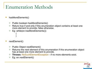 Enumeration Methods


hasMoreElements()





Public boolean hasMoreElements()
Returs true if and only if this enumeration object contains at least one
more element to provide; false otherwise.
Eg: while(en.hasMoreElements())
{
}



nextElement()






Public Object nextElement()
Returns the next element of this enumeration if this enumeration object
has at least one more element to provide.
Throws: NoSuchElementException - if no more elements exist.
Eg: en.nextElement()

 