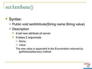 setAttribute()


Syntax:



Public void setAttribute(String name.String value)
Description



It set new attribute of server
It takes 2 argumnets
Name
 Value
The new value is appended to the Enumeration returned by
getAttributeNames() method


 