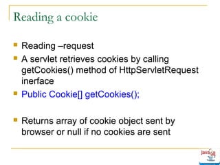 Reading a cookie







Reading –request
A servlet retrieves cookies by calling
getCookies() method of HttpServletRequest
inerface
Public Cookie[] getCookies();
Returns array of cookie object sent by
browser or null if no cookies are sent

 