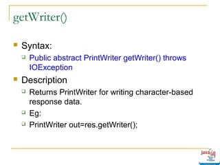 getWriter()


Syntax:




Public abstract PrintWriter getWriter() throws
IOException

Description





Returns PrintWriter for writing character-based
response data.
Eg:
PrintWriter out=res.getWriter();

 