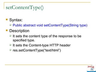 setContentType()


Syntax:




Public abstract void setContentType(String type)

Description





It sets the content type of the response to be
specified type.
It sets the Content-type HTTP header
res.setContentType(“text/html”)

 