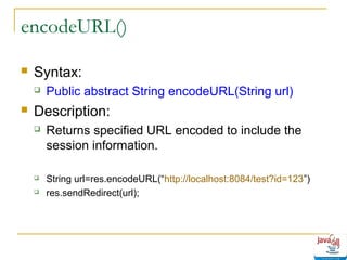 encodeURL()


Syntax:




Public abstract String encodeURL(String url)

Description:


Returns specified URL encoded to include the
session information.



String url=res.encodeURL(“http://localhost:8084/test?id=123”)
res.sendRedirect(url);



 