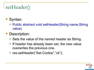 setHeader()


Syntax:




Public abstract void setHeader(String name,String
value)

Description:





Sets the value of the named header as String.
If header has already been set, the new value
overwrites the previous one.
res.setHeader(“Set-Cookie”,”ck”);

 
