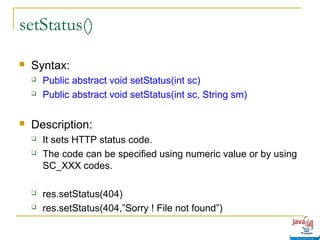 setStatus()


Syntax:





Public abstract void setStatus(int sc)
Public abstract void setStatus(int sc, String sm)

Description:






It sets HTTP status code.
The code can be specified using numeric value or by using
SC_XXX codes.
res.setStatus(404)
res.setStatus(404,”Sorry ! File not found”)

 