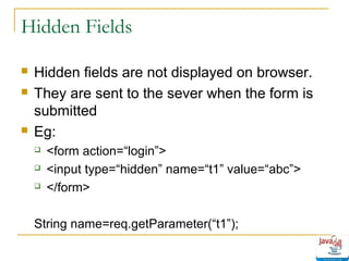 Hidden Fields





Hidden fields are not displayed on browser.
They are sent to the sever when the form is
submitted
Eg:




<form action=“login”>
<input type=“hidden” name=“t1” value=“abc”>
</form>

String name=req.getParameter(“t1”);

 