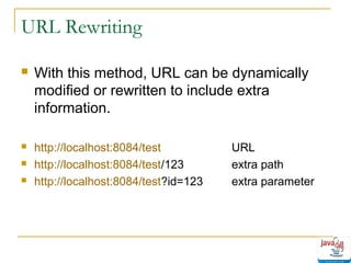 URL Rewriting


With this method, URL can be dynamically
modified or rewritten to include extra
information.



http://localhost:8084/test
http://localhost:8084/test/123
http://localhost:8084/test?id=123




URL
extra path
extra parameter

 