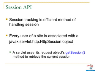 Session API


Session tracking is efficient method of
handling session



Every user of a site is associated with a
javax.servlet.http.HttpSession object


A servlet uses its request object’s getSession()
method to retrieve the current session

 