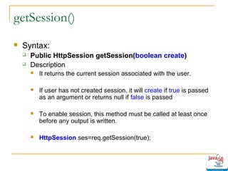 getSession()


Syntax:



Public HttpSession getSession(boolean create)
Description


It returns the current session associated with the user.



If user has not created session, it will create if true is passed
as an argument or returns null if false is passed



To enable session, this method must be called at least once
before any output is written.



HttpSession ses=req.getSession(true);

 