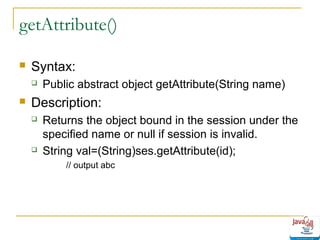 getAttribute()


Syntax:




Public abstract object getAttribute(String name)

Description:




Returns the object bound in the session under the
specified name or null if session is invalid.
String val=(String)ses.getAttribute(id);
// output abc

 