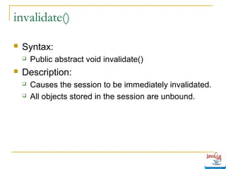 invalidate()


Syntax:




Public abstract void invalidate()

Description:



Causes the session to be immediately invalidated.
All objects stored in the session are unbound.

 