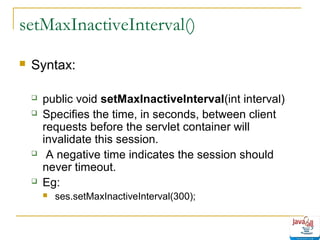 setMaxInactiveInterval()


Syntax:







public void setMaxInactiveInterval(int interval)
Specifies the time, in seconds, between client
requests before the servlet container will
invalidate this session.
A negative time indicates the session should
never timeout.
Eg:


ses.setMaxInactiveInterval(300);

 