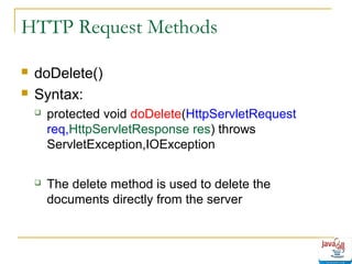 HTTP Request Methods



doDelete()
Syntax:


protected void doDelete(HttpServletRequest
req,HttpServletResponse res) throws
ServletException,IOException



The delete method is used to delete the
documents directly from the server

 