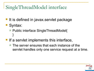 SingleThreadModel interface



It is defined in javax.servlet package
Syntax:




Public interface SingleThreadModel{
}

If a servlet implements this interface,


The server ensures that each instance of the
servlet handles only one service request at a time.

 