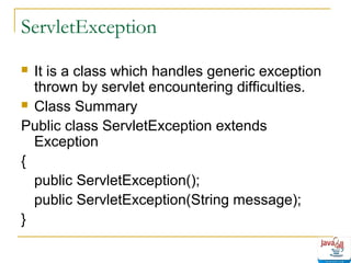 ServletException
It is a class which handles generic exception
thrown by servlet encountering difficulties.
 Class Summary
Public class ServletException extends
Exception
{
public ServletException();
public ServletException(String message);
}


 