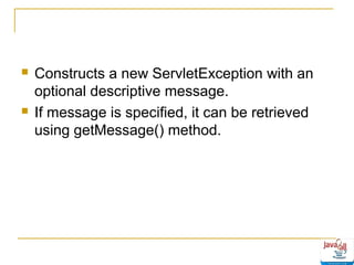 



Constructs a new ServletException with an
optional descriptive message.
If message is specified, it can be retrieved
using getMessage() method.

 