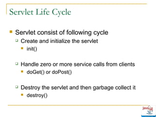 Servlet Life Cycle


Servlet consist of following cycle


Create and initialize the servlet




Handle zero or more service calls from clients




init()

doGet() or doPost()

Destroy the servlet and then garbage collect it


destroy()

 
