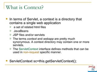 What is Context?


In terms of Servlet, a context is a directory that
contains a single web application









a set of related html files
JavaBeans
JSP files and/or servlets
The terms context and webapp are pretty much
synonymous. A context directory may contain one or more
servlets.
The ServletContext interface defines methods that can be
used in non-request specific manner.

ServletContext sc=this.getServletContext();

 