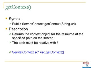 getContext()


Syntax:




Public ServletContext getContext(String url)

Description






Returns the context object for the resource at the
specified path on the server.
The path must be relative with /
ServletContext sc1=sc.getContext()

 
