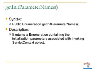 getInitParameterNames()


Syntax:




Public Enumeration getInitParameterNames()

Description:


It returns a Enumeration containing the
initialization parameters associated with invoking
ServletContext object.

 