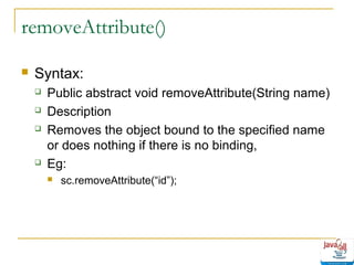removeAttribute()


Syntax:






Public abstract void removeAttribute(String name)
Description
Removes the object bound to the specified name
or does nothing if there is no binding,
Eg:


sc.removeAttribute(“id”);

 