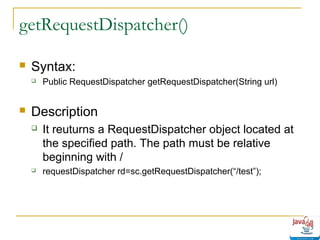 getRequestDispatcher()


Syntax:




Public RequestDispatcher getRequestDispatcher(String url)

Description


It reuturns a RequestDispatcher object located at
the specified path. The path must be relative
beginning with /



requestDispatcher rd=sc.getRequestDispatcher(“/test”);

 