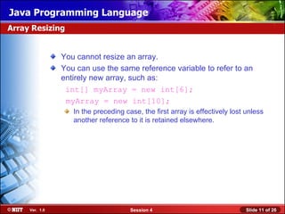 Java Programming Language
Array Resizing


                You cannot resize an array.
                You can use the same reference variable to refer to an
                entirely new array, such as:
                 int[] myArray = new int[6];
                 myArray = new int[10];
                   In the preceding case, the first array is effectively lost unless
                   another reference to it is retained elsewhere.




     Ver. 1.0                         Session 4                               Slide 11 of 26
 