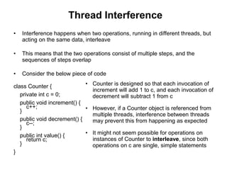 Thread Interference
• Interference happens when two operations, running in different threads, but
acting on the same data, interleave
• This means that the two operations consist of multiple steps, and the
sequences of steps overlap
• Consider the below piece of code
class Counter {
private int c = 0;
public void increment() {
c++;
}
public void decrement() {
c--;
}
public int value() {
return c;
}
}
• Counter is designed so that each invocation of
increment will add 1 to c, and each invocation of
decrement will subtract 1 from c
• However, if a Counter object is referenced from
multiple threads, interference between threads
may prevent this from happening as expected
• It might not seem possible for operations on
instances of Counter to interleave, since both
operations on c are single, simple statements
 
