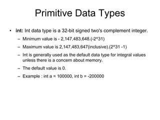 Primitive Data Types
• int: Int data type is a 32-bit signed two's complement integer.
– Minimum value is - 2,147,483,648.(-2^31)
– Maximum value is 2,147,483,647(inclusive).(2^31 -1)
– Int is generally used as the default data type for integral values
unless there is a concern about memory.
– The default value is 0.
– Example : int a = 100000, int b = -200000
 