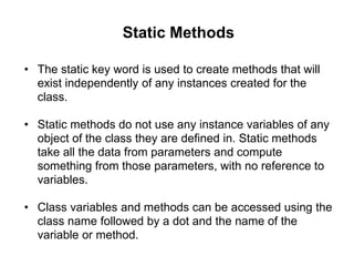 Static Methods
• The static key word is used to create methods that will
exist independently of any instances created for the
class.
• Static methods do not use any instance variables of any
object of the class they are defined in. Static methods
take all the data from parameters and compute
something from those parameters, with no reference to
variables.
• Class variables and methods can be accessed using the
class name followed by a dot and the name of the
variable or method.
 