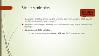Static Variables
 The static variable can be used to refer the common property of all objects
(that is not unique for each object).
 The static variable gets memory only once in class area at the time of class
loading.
 Advantage of static variable :-
It makes your program memory efficient (i.e. it saves memory).
Student8.java
Counter.java
 