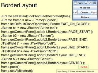 Java Swing © Walter Milner 2005: Slide 48
BorderLayout
JFrame.setDefaultLookAndFeelDecorated(true);
JFrame frame = new JFrame("Border");
frame.setDefaultCloseOperation(JFrame.EXIT_ON_CLOSE);
JButton b1 = new JButton("At the top");
frame.getContentPane().add(b1,BorderLayout.PAGE_START );
JButton b2 = new JButton("Bottom");
frame.getContentPane().add(b2,BorderLayout.PAGE_END);
JTextField t1 = new JTextField("Left");
frame.getContentPane().add(t1,BorderLayout.LINE_START);
JTextField t2 = new JTextField("Right");
frame.getContentPane().add(t2,BorderLayout.LINE_END);
JButton b3 = new JButton("Centre");
frame.getContentPane().add(b3,BorderLayout.CENTER );
frame.pack();
frame.setVisible(true);
Try this
 