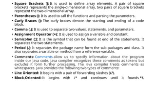 • Square Brackets []: It is used to define array elements. A pair of square
brackets represents the single-dimensional array, two pairs of square brackets
represent the two-dimensional array.
• Parentheses (): It is used to call the functions and parsing the parameters.
• Curly Braces {}: The curly braces denote the starting and ending of a code
block.
• Comma (,): It is used to separate two values, statements, and parameters.
• Assignment Operator (=): It is used to assign a variable and constant.
• Semicolon (;): It is the symbol that can be found at end of the statements. It
separates the two statements.
• Period (.): It separates the package name form the sub-packages and class. It
also separates a variable or method from a reference variable.
• Comments: Comments allow us to specify information about the program
inside our Java code. Java compiler recognizes these comments as tokens but
excludes it form further processing. The Java compiler treats comments as
whitespaces. Java provides the following two types of comments:
• Line Oriented: It begins with a pair of forwarding slashes (//).
• Block-Oriented: It begins with /* and continues until it founds */.
 