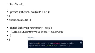 • class ClassA {
• private static final double PI = 3.14;
• }
• public class ClassB {
• public static void main(String[] args) {
• System.out.println("Value of PI: " + ClassA.PI);
• }
• }
 