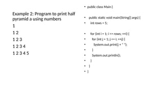 Example 2: Program to print half
pyramid a using numbers
1
1 2
1 2 3
1 2 3 4
1 2 3 4 5
• public class Main {
• public static void main(String[] args) {
• int rows = 5;
• for (int i = 1; i <= rows; ++i) {
• for (int j = 1; j <= i; ++j) {
• System.out.print(j + " ");
• }
• System.out.println();
• }
• }
• }
 