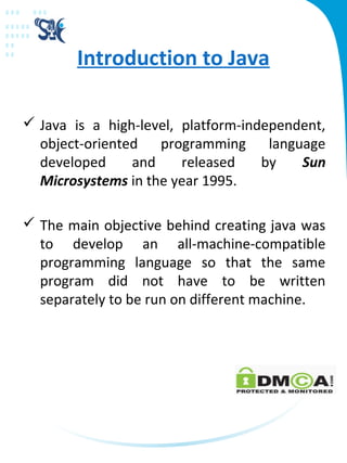 Introduction to Java
 Java is a high-level, platform-independent,
object-oriented programming language
developed and released by Sun
Microsystems in the year 1995.
 The main objective behind creating java was
to develop an all-machine-compatible
programming language so that the same
program did not have to be written
separately to be run on different machine.
 