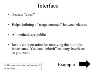 Interface
• abstract “class”
• Helps defining a “usage contract” between classes
• All methods are public
• Java’s compensation for removing the multiple
inheritance. You can “inherit” as many interfaces
as you want.
- The correct term is “to implement”
an interface
*

Example

 