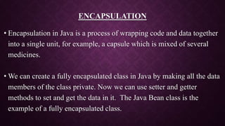 ENCAPSULATION
• Encapsulation in Java is a process of wrapping code and data together
into a single unit, for example, a capsule which is mixed of several
medicines.
• We can create a fully encapsulated class in Java by making all the data
members of the class private. Now we can use setter and getter
methods to set and get the data in it. The Java Bean class is the
example of a fully encapsulated class.
 