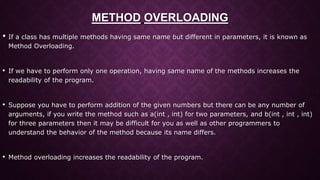 METHOD OVERLOADING
• If a class has multiple methods having same name but different in parameters, it is known as
Method Overloading.
• If we have to perform only one operation, having same name of the methods increases the
readability of the program.
• Suppose you have to perform addition of the given numbers but there can be any number of
arguments, if you write the method such as a(int , int) for two parameters, and b(int , int , int)
for three parameters then it may be difficult for you as well as other programmers to
understand the behavior of the method because its name differs.
• Method overloading increases the readability of the program.
 