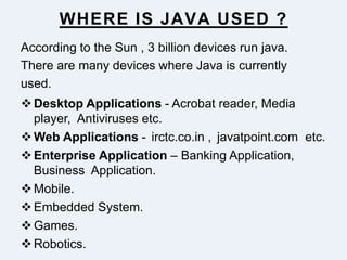 WHERE IS JAVA USED ?
According to the Sun , 3 billion devices run java.
There are many devices where Java is currently
used.
Desktop Applications - Acrobat reader, Media
player, Antiviruses etc.
Web Applications - irctc.co.in , javatpoint.com etc.
Enterprise Application – Banking Application,
Business Application.
Mobile.
Embedded System.
Games.
Robotics.
 
