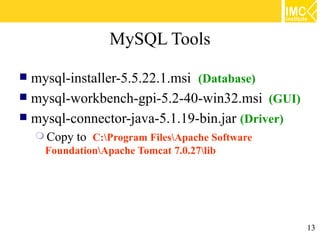 MySQL Tools

 mysql-installer-5.5.22.1.msi (Database)
 mysql-workbench-gpi-5.2-40-win32.msi (GUI)
 mysql-connector-java-5.1.19-bin.jar (Driver)
     Copy   to C:Program FilesApache Software
     FoundationApache Tomcat 7.0.27lib




                                                   13
 