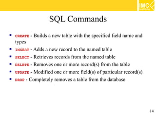 SQL Commands
   CREATE   - Builds a new table with the specified field name and
    types
   INSERT - Adds a new record to the named table
   SELECT - Retrieves records from the named table
   DELETE - Removes one or more record(s) from the table
   UPDATE - Modified one or more field(s) of particular record(s)
   DROP - Completely removes a table from the database




                                                                      14
 