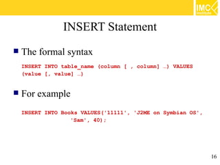 INSERT Statement
   The formal syntax
    INSERT INTO table_name (column [ , column] …) VALUES
    (value [, value] …)


   For example
    INSERT INTO Books VALUES('11111', 'J2ME on Symbian OS',
                   'Sam', 40);




                                                              16
 